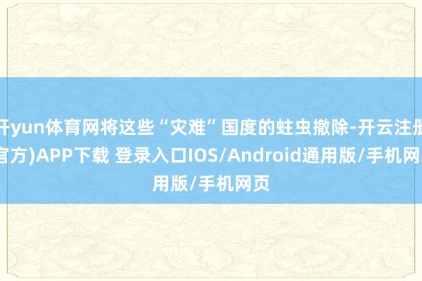 开yun体育网将这些“灾难”国度的蛀虫撤除-开云注册(官方)APP下载 登录入口IOS/Android通用版/手机网页