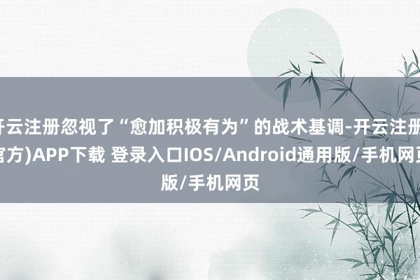 开云注册忽视了“愈加积极有为”的战术基调-开云注册(官方)APP下载 登录入口IOS/Android通用版/手机网页