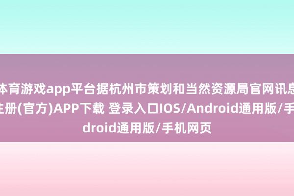 体育游戏app平台据杭州市策划和当然资源局官网讯息-开云注册(官方)APP下载 登录入口IOS/Android通用版/手机网页