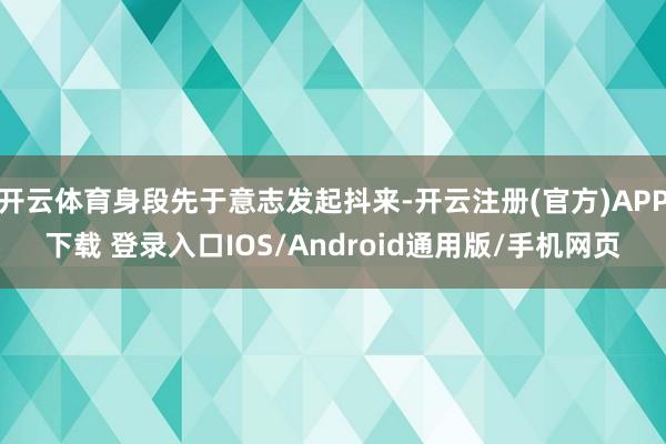 开云体育身段先于意志发起抖来-开云注册(官方)APP下载 登录入口IOS/Android通用版/手机网页