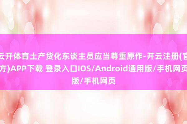 云开体育土产货化东谈主员应当尊重原作-开云注册(官方)APP下载 登录入口IOS/Android通用版/手机网页