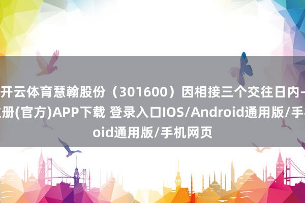 开云体育慧翰股份（301600）因相接三个交往日内-开云注册(官方)APP下载 登录入口IOS/Android通用版/手机网页
