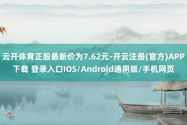 云开体育正股最新价为7.62元-开云注册(官方)APP下载 登录入口IOS/Android通用版/手机网页