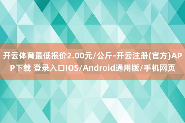 开云体育最低报价2.00元/公斤-开云注册(官方)APP下载 登录入口IOS/Android通用版/手机网页