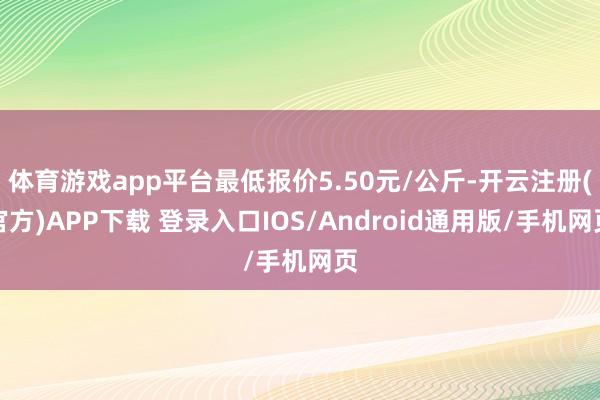 体育游戏app平台最低报价5.50元/公斤-开云注册(官方)APP下载 登录入口IOS/Android通用版/手机网页