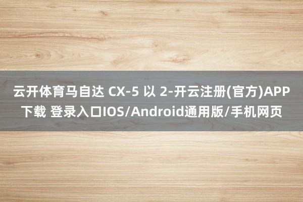 云开体育马自达 CX-5 以 2-开云注册(官方)APP下载 登录入口IOS/Android通用版/手机网页