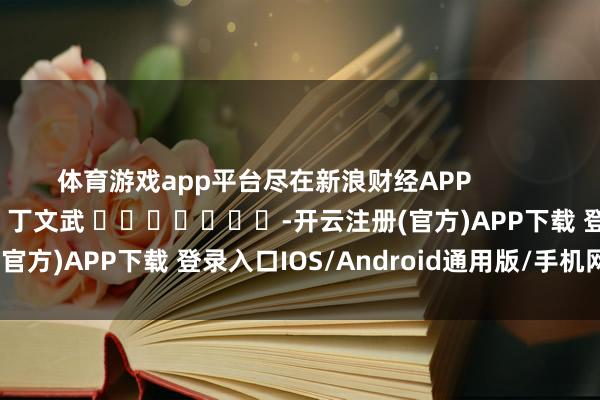 体育游戏app平台尽在新浪财经APP            						连累剪辑：丁文武 							-开云注册(官方)APP下载 登录入口IOS/Android通用版/手机网页