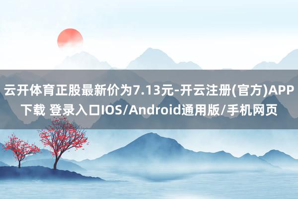 云开体育正股最新价为7.13元-开云注册(官方)APP下载 登录入口IOS/Android通用版/手机网页