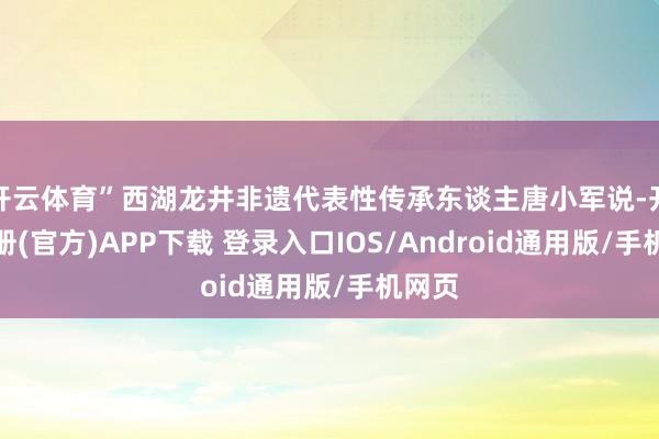 开云体育”西湖龙井非遗代表性传承东谈主唐小军说-开云注册(官方)APP下载 登录入口IOS/Android通用版/手机网页