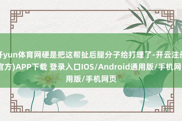 开yun体育网硬是把这帮扯后腿分子给打理了-开云注册(官方)APP下载 登录入口IOS/Android通用版/手机网页