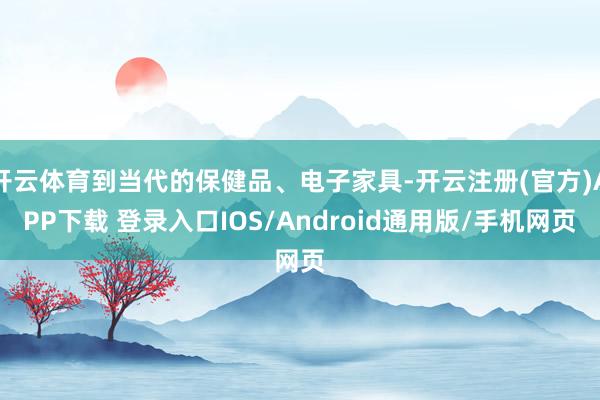 开云体育到当代的保健品、电子家具-开云注册(官方)APP下载 登录入口IOS/Android通用版/手机网页