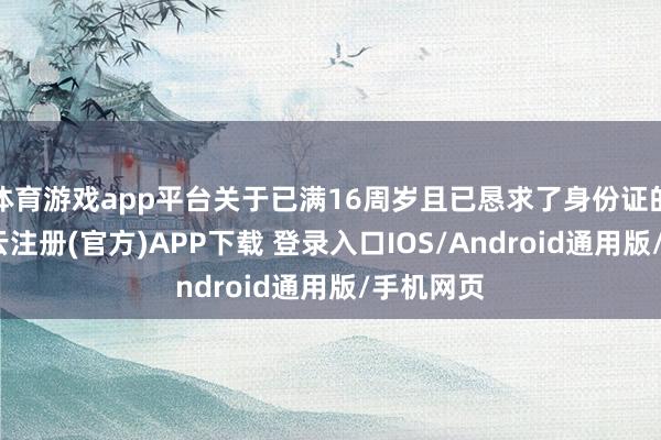 体育游戏app平台关于已满16周岁且已恳求了身份证的公民-开云注册(官方)APP下载 登录入口IOS/Android通用版/手机网页