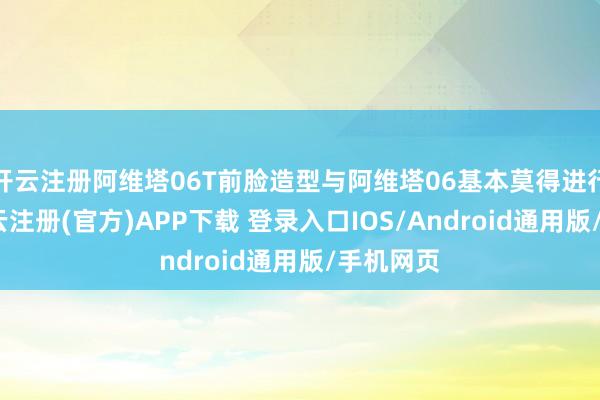 开云注册阿维塔06T前脸造型与阿维塔06基本莫得进行转化-开云注册(官方)APP下载 登录入口IOS/Android通用版/手机网页