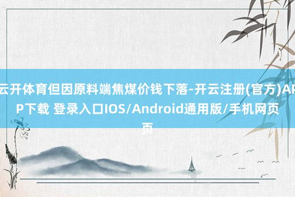 云开体育但因原料端焦煤价钱下落-开云注册(官方)APP下载 登录入口IOS/Android通用版/手机网页