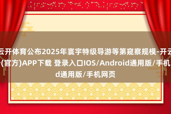 云开体育公布2025年寰宇特级导游等第窥察规模-开云注册(官方)APP下载 登录入口IOS/Android通用版/手机网页