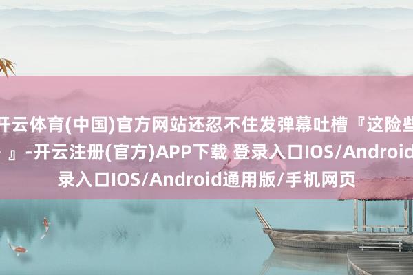 开云体育(中国)官方网站还忍不住发弹幕吐槽『这险些是战场版《黑镜》』-开云注册(官方)APP下载 登录入口IOS/Android通用版/手机网页