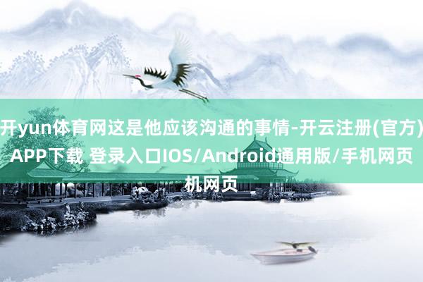 开yun体育网这是他应该沟通的事情-开云注册(官方)APP下载 登录入口IOS/Android通用版/手机网页
