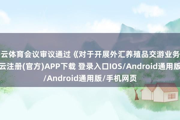 开云体育会议审议通过《对于开展外汇养殖品交游业务的议案》-开云注册(官方)APP下载 登录入口IOS/Android通用版/手机网页