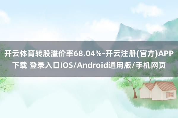 开云体育转股溢价率68.04%-开云注册(官方)APP下载 登录入口IOS/Android通用版/手机网页