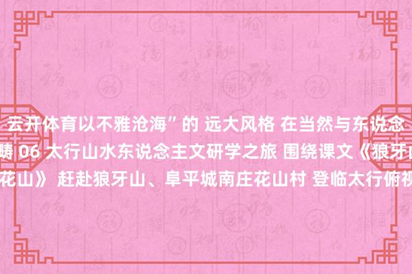 云开体育以不雅沧海”的 远大风格 在当然与东说念主文调理中拓展常识范畴 06 太行山水东说念主文研学之旅 围绕课文《狼牙山五壮士》 《毛主席在花山》 赶赴狼牙山、阜平城南庄花山村 登临太行俯视峰峦壮阔 追寻硬汉脚迹、体验农耕乐趣 调理应然不雅光与红色研学 还等什么? 让讲义化身导游 带你行遍河北 在书香里重识燕赵 ↓↓↓开始:河北省文化和旅游厅-开云注册(官方)APP下载 登录入口IOS/Android通用版/手机网页