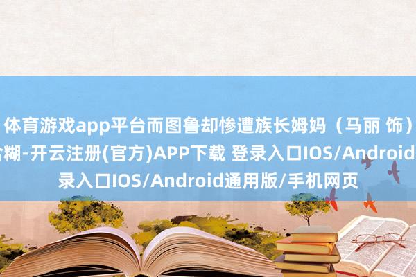 体育游戏app平台而图鲁却惨遭族长姆妈(马丽 饰)“啥也不是”的含糊-开云注册(官方)APP下载 登录入口IOS/Android通用版/手机网页