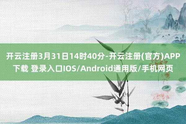 开云注册3月31日14时40分-开云注册(官方)APP下载 登录入口IOS/Android通用版/手机网页