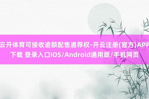 云开体育可接收逾额配售遴荐权-开云注册(官方)APP下载 登录入口IOS/Android通用版/手机网页