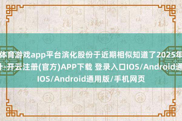 体育游戏app平台滨化股份于近期相似知道了2025年度估值进步方针-开云注册(官方)APP下载 登录入口IOS/Android通用版/手机网页