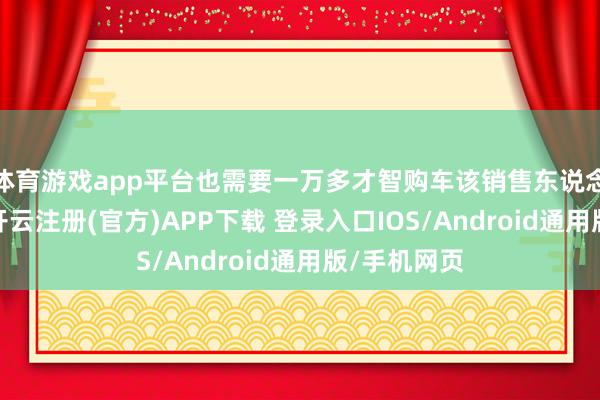 体育游戏app平台也需要一万多才智购车该销售东说念主员默示-开云注册(官方)APP下载 登录入口IOS/Android通用版/手机网页