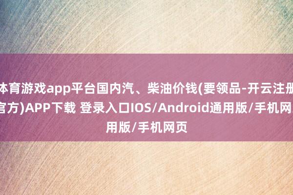 体育游戏app平台国内汽、柴油价钱(要领品-开云注册(官方)APP下载 登录入口IOS/Android通用版/手机网页