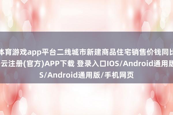 体育游戏app平台二线城市新建商品住宅销售价钱同比下落5%-开云注册(官方)APP下载 登录入口IOS/Android通用版/手机网页